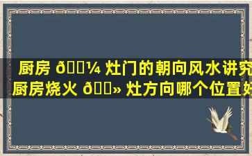 厨房 🌼 灶门的朝向风水讲究(厨房烧火 🌻 灶方向哪个位置好)